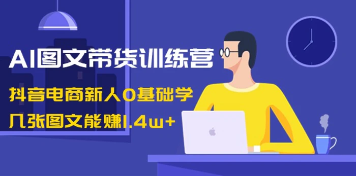 AI图文带货训练营：抖音电商新人0基础学，几张图文能赚1.4w+-学帮帮